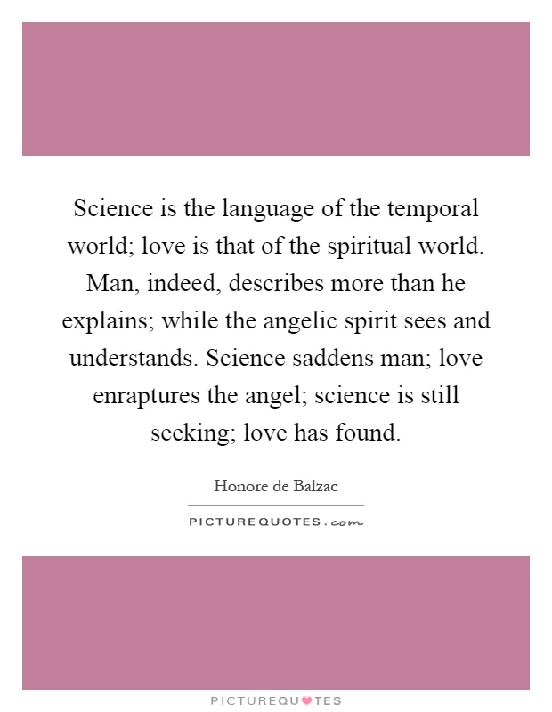 Science is the language of the temporal world; love is that of the spiritual world. Man, indeed, describes more than he explains; while the angelic spirit sees and understands. Science saddens man; love enraptures the angel; science is still seeking; love has found Picture Quote #1