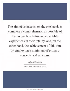 The aim of science is, on the one hand, as complete a comprehension as possible of the connection between perceptible experiences in their totality, and, on the other hand, the achievement of this aim by employing a minimum of primary concepts and relations Picture Quote #1
