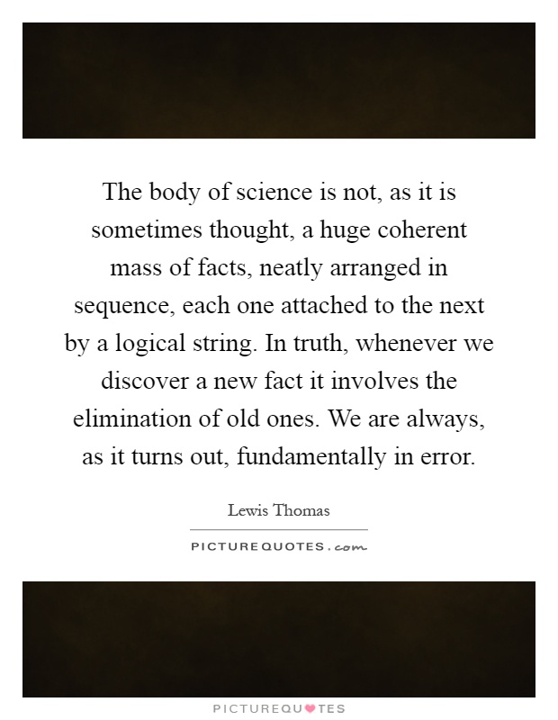 The body of science is not, as it is sometimes thought, a huge coherent mass of facts, neatly arranged in sequence, each one attached to the next by a logical string. In truth, whenever we discover a new fact it involves the elimination of old ones. We are always, as it turns out, fundamentally in error Picture Quote #1