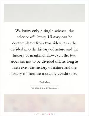 We know only a single science, the science of history. History can be contemplated from two sides, it can be divided into the history of nature and the history of mankind. However, the two sides are not to be divided off; as long as men exist the history of nature and the history of men are mutually conditioned Picture Quote #1