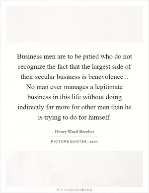Business men are to be pitied who do not recognize the fact that the largest side of their secular business is benevolence... No man ever manages a legitimate business in this life without doing indirectly far more for other men than he is trying to do for himself Picture Quote #1