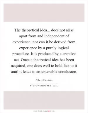 The theoretical idea... does not arise apart from and independent of experience; nor can it be derived from experience by a purely logical procedure. It is produced by a creative act. Once a theoretical idea has been acquired, one does well to hold fast to it until it leads to an untenable conclusion Picture Quote #1