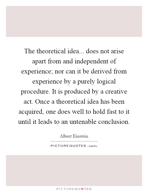 The theoretical idea... does not arise apart from and independent of experience; nor can it be derived from experience by a purely logical procedure. It is produced by a creative act. Once a theoretical idea has been acquired, one does well to hold fast to it until it leads to an untenable conclusion Picture Quote #1