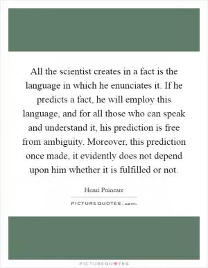 All the scientist creates in a fact is the language in which he enunciates it. If he predicts a fact, he will employ this language, and for all those who can speak and understand it, his prediction is free from ambiguity. Moreover, this prediction once made, it evidently does not depend upon him whether it is fulfilled or not Picture Quote #1