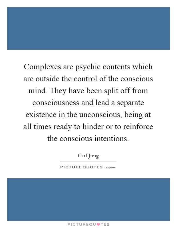 Complexes are psychic contents which are outside the control of the conscious mind. They have been split off from consciousness and lead a separate existence in the unconscious, being at all times ready to hinder or to reinforce the conscious intentions Picture Quote #1