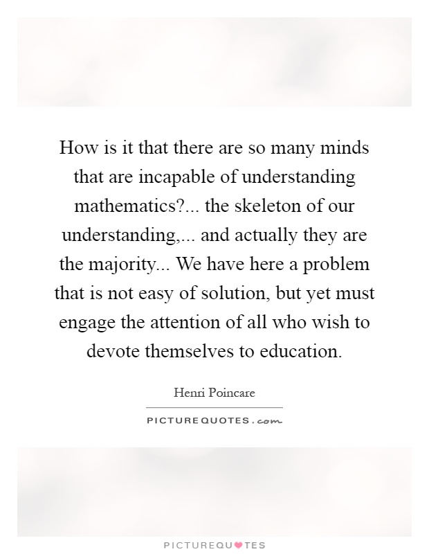 How is it that there are so many minds that are incapable of understanding mathematics?... the skeleton of our understanding,... and actually they are the majority... We have here a problem that is not easy of solution, but yet must engage the attention of all who wish to devote themselves to education Picture Quote #1