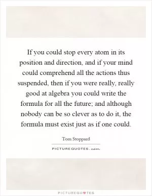 If you could stop every atom in its position and direction, and if your mind could comprehend all the actions thus suspended, then if you were really, really good at algebra you could write the formula for all the future; and although nobody can be so clever as to do it, the formula must exist just as if one could Picture Quote #1