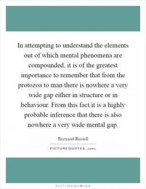 In attempting to understand the elements out of which mental phenomena are compounded, it is of the greatest importance to remember that from the protozoa to man there is nowhere a very wide gap either in structure or in behaviour. From this fact it is a highly probable inference that there is also nowhere a very wide mental gap Picture Quote #1