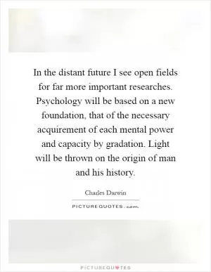 In the distant future I see open fields for far more important researches. Psychology will be based on a new foundation, that of the necessary acquirement of each mental power and capacity by gradation. Light will be thrown on the origin of man and his history Picture Quote #1