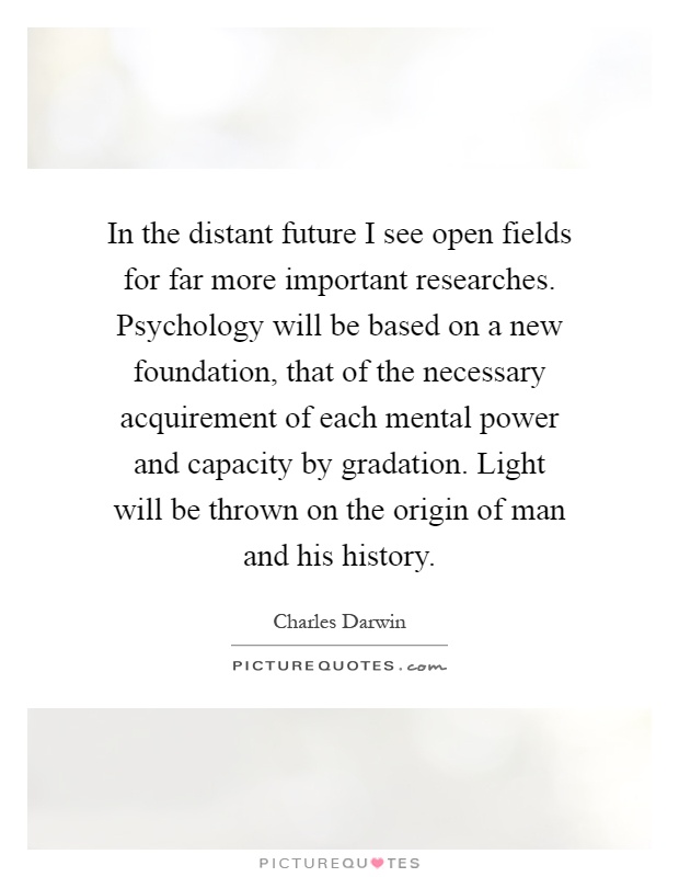 In the distant future I see open fields for far more important researches. Psychology will be based on a new foundation, that of the necessary acquirement of each mental power and capacity by gradation. Light will be thrown on the origin of man and his history Picture Quote #1