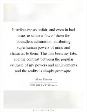 It strikes me as unfair, and even in bad taste, to select a few of them for boundless admiration, attributing superhuman powers of mind and character to them. This has been my fate, and the contrast between the popular estimate of my powers and achievements and the reality is simply grotesque Picture Quote #1