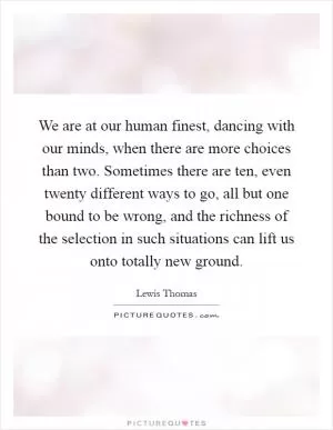 We are at our human finest, dancing with our minds, when there are more choices than two. Sometimes there are ten, even twenty different ways to go, all but one bound to be wrong, and the richness of the selection in such situations can lift us onto totally new ground Picture Quote #1