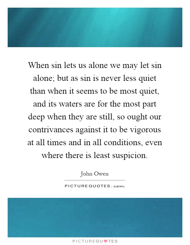 When sin lets us alone we may let sin alone; but as sin is never less quiet than when it seems to be most quiet, and its waters are for the most part deep when they are still, so ought our contrivances against it to be vigorous at all times and in all conditions, even where there is least suspicion Picture Quote #1