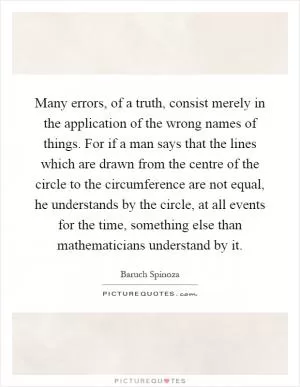 Many errors, of a truth, consist merely in the application of the wrong names of things. For if a man says that the lines which are drawn from the centre of the circle to the circumference are not equal, he understands by the circle, at all events for the time, something else than mathematicians understand by it Picture Quote #1