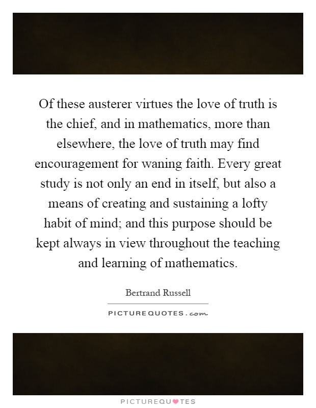 Of these austerer virtues the love of truth is the chief, and in mathematics, more than elsewhere, the love of truth may find encouragement for waning faith. Every great study is not only an end in itself, but also a means of creating and sustaining a lofty habit of mind; and this purpose should be kept always in view throughout the teaching and learning of mathematics Picture Quote #1