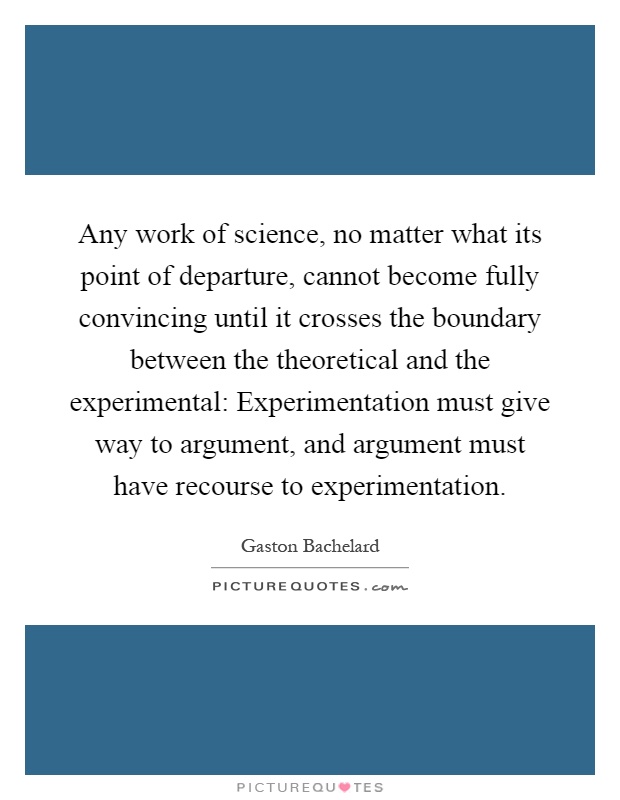 Any work of science, no matter what its point of departure, cannot become fully convincing until it crosses the boundary between the theoretical and the experimental: Experimentation must give way to argument, and argument must have recourse to experimentation Picture Quote #1