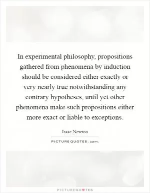 In experimental philosophy, propositions gathered from phenomena by induction should be considered either exactly or very nearly true notwithstanding any contrary hypotheses, until yet other phenomena make such propositions either more exact or liable to exceptions Picture Quote #1