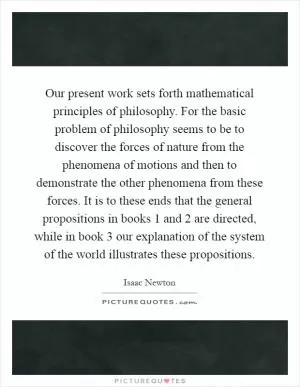 Our present work sets forth mathematical principles of philosophy. For the basic problem of philosophy seems to be to discover the forces of nature from the phenomena of motions and then to demonstrate the other phenomena from these forces. It is to these ends that the general propositions in books 1 and 2 are directed, while in book 3 our explanation of the system of the world illustrates these propositions Picture Quote #1