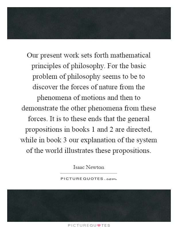 Our present work sets forth mathematical principles of philosophy. For the basic problem of philosophy seems to be to discover the forces of nature from the phenomena of motions and then to demonstrate the other phenomena from these forces. It is to these ends that the general propositions in books 1 and 2 are directed, while in book 3 our explanation of the system of the world illustrates these propositions Picture Quote #1
