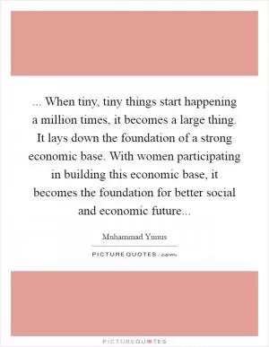 ... When tiny, tiny things start happening a million times, it becomes a large thing. It lays down the foundation of a strong economic base. With women participating in building this economic base, it becomes the foundation for better social and economic future Picture Quote #1