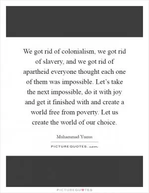 We got rid of colonialism, we got rid of slavery, and we got rid of apartheid everyone thought each one of them was impossible. Let’s take the next impossible, do it with joy and get it finished with and create a world free from poverty. Let us create the world of our choice Picture Quote #1