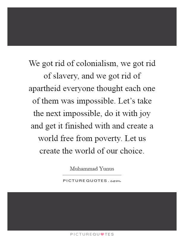 We got rid of colonialism, we got rid of slavery, and we got rid of apartheid everyone thought each one of them was impossible. Let's take the next impossible, do it with joy and get it finished with and create a world free from poverty. Let us create the world of our choice Picture Quote #1