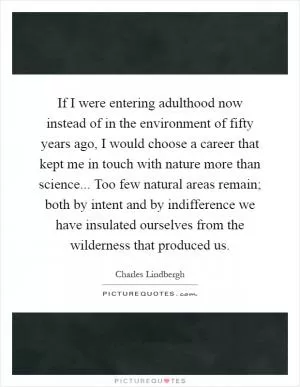 If I were entering adulthood now instead of in the environment of fifty years ago, I would choose a career that kept me in touch with nature more than science... Too few natural areas remain; both by intent and by indifference we have insulated ourselves from the wilderness that produced us Picture Quote #1