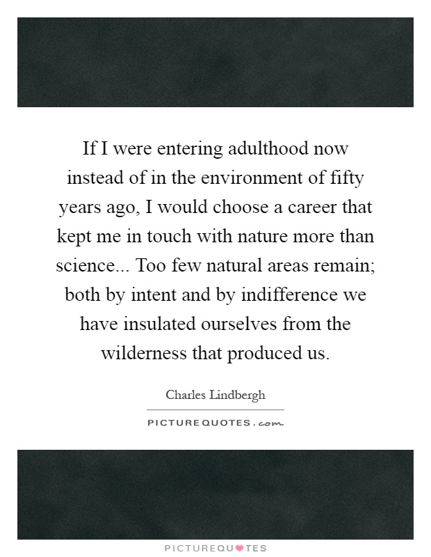 If I were entering adulthood now instead of in the environment of fifty years ago, I would choose a career that kept me in touch with nature more than science... Too few natural areas remain; both by intent and by indifference we have insulated ourselves from the wilderness that produced us Picture Quote #1