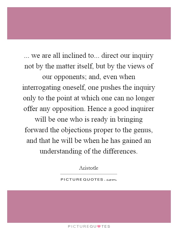 ... we are all inclined to... direct our inquiry not by the matter itself, but by the views of our opponents; and, even when interrogating oneself, one pushes the inquiry only to the point at which one can no longer offer any opposition. Hence a good inquirer will be one who is ready in bringing forward the objections proper to the genus, and that he will be when he has gained an understanding of the differences Picture Quote #1