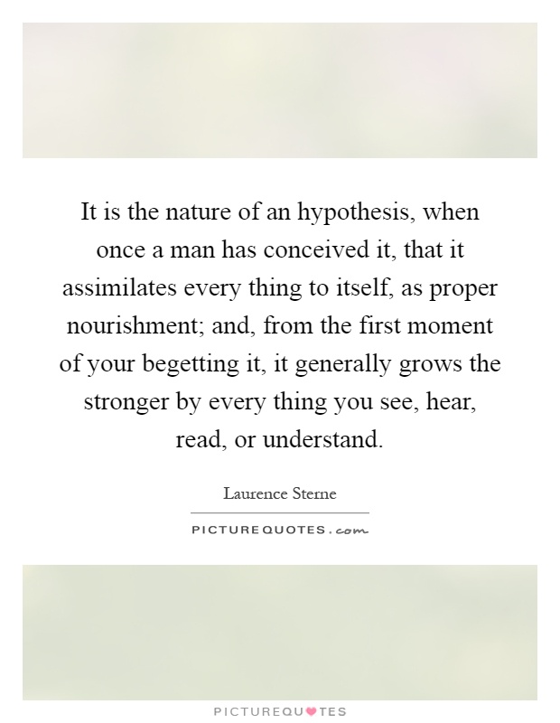 It is the nature of an hypothesis, when once a man has conceived it, that it assimilates every thing to itself, as proper nourishment; and, from the first moment of your begetting it, it generally grows the stronger by every thing you see, hear, read, or understand Picture Quote #1