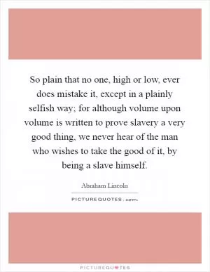 So plain that no one, high or low, ever does mistake it, except in a plainly selfish way; for although volume upon volume is written to prove slavery a very good thing, we never hear of the man who wishes to take the good of it, by being a slave himself Picture Quote #1