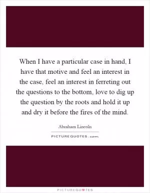 When I have a particular case in hand, I have that motive and feel an interest in the case, feel an interest in ferreting out the questions to the bottom, love to dig up the question by the roots and hold it up and dry it before the fires of the mind Picture Quote #1
