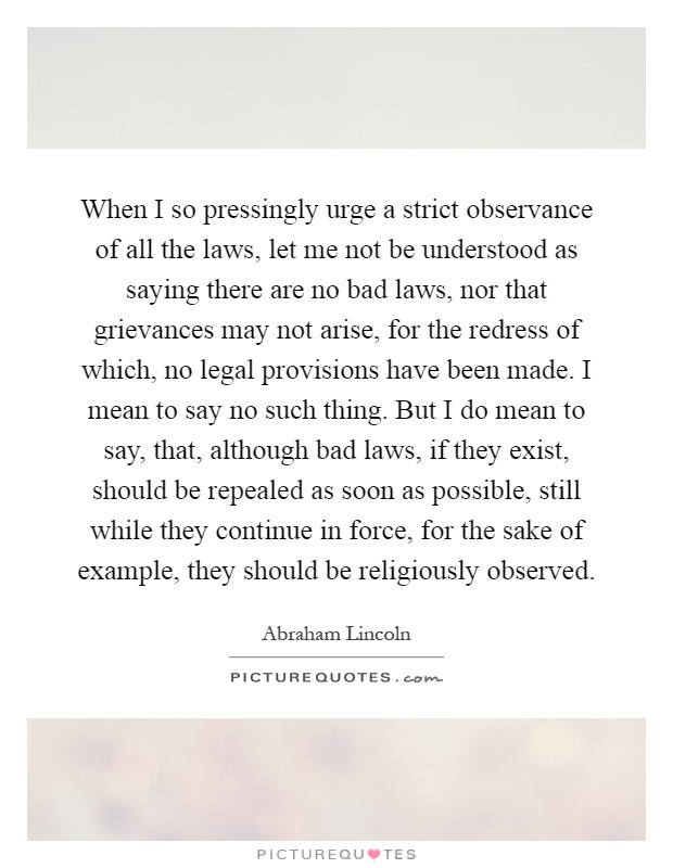 When I so pressingly urge a strict observance of all the laws, let me not be understood as saying there are no bad laws, nor that grievances may not arise, for the redress of which, no legal provisions have been made. I mean to say no such thing. But I do mean to say, that, although bad laws, if they exist, should be repealed as soon as possible, still while they continue in force, for the sake of example, they should be religiously observed Picture Quote #1