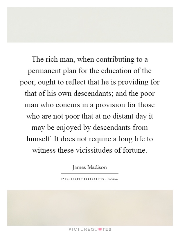 The rich man, when contributing to a permanent plan for the education of the poor, ought to reflect that he is providing for that of his own descendants; and the poor man who concurs in a provision for those who are not poor that at no distant day it may be enjoyed by descendants from himself. It does not require a long life to witness these vicissitudes of fortune Picture Quote #1