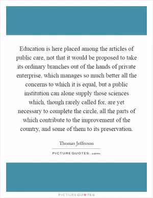 Education is here placed among the articles of public care, not that it would be proposed to take its ordinary branches out of the hands of private enterprise, which manages so much better all the concerns to which it is equal, but a public institution can alone supply those sciences which, though rarely called for, are yet necessary to complete the circle, all the parts of which contribute to the improvement of the country, and some of them to its preservation Picture Quote #1