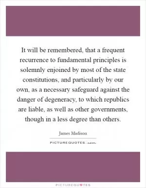 It will be remembered, that a frequent recurrence to fundamental principles is solemnly enjoined by most of the state constitutions, and particularly by our own, as a necessary safeguard against the danger of degeneracy, to which republics are liable, as well as other governments, though in a less degree than others Picture Quote #1