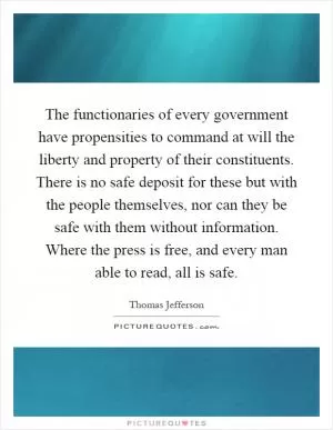 The functionaries of every government have propensities to command at will the liberty and property of their constituents. There is no safe deposit for these but with the people themselves, nor can they be safe with them without information. Where the press is free, and every man able to read, all is safe Picture Quote #1