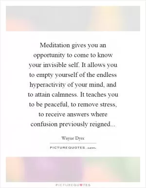 Meditation gives you an opportunity to come to know your invisible self. It allows you to empty yourself of the endless hyperactivity of your mind, and to attain calmness. It teaches you to be peaceful, to remove stress, to receive answers where confusion previously reigned Picture Quote #1