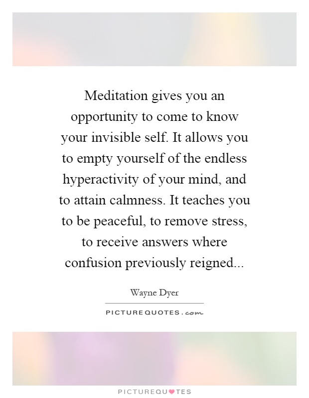 Meditation gives you an opportunity to come to know your invisible self. It allows you to empty yourself of the endless hyperactivity of your mind, and to attain calmness. It teaches you to be peaceful, to remove stress, to receive answers where confusion previously reigned Picture Quote #1
