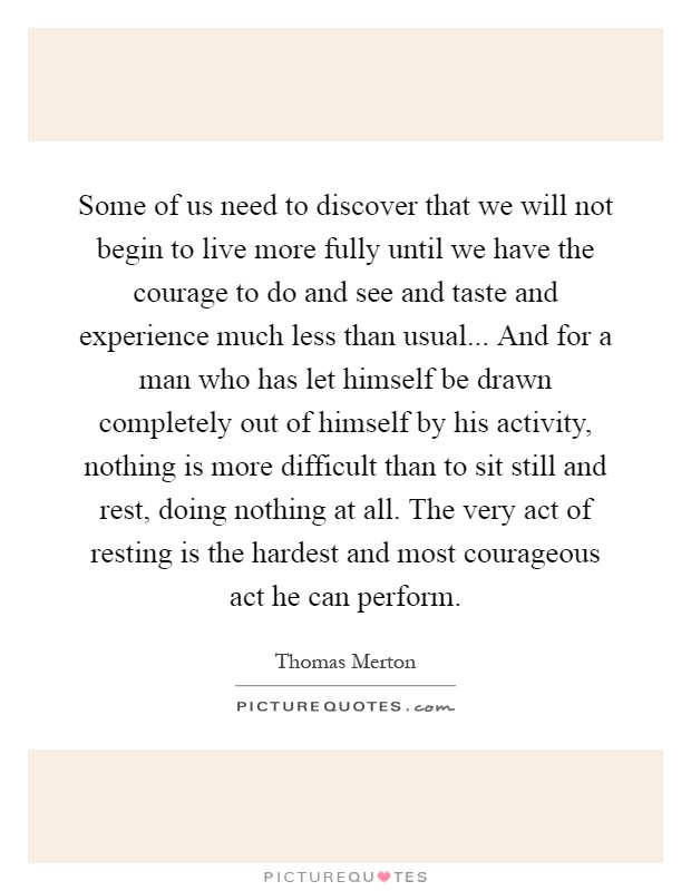 Some of us need to discover that we will not begin to live more fully until we have the courage to do and see and taste and experience much less than usual... And for a man who has let himself be drawn completely out of himself by his activity, nothing is more difficult than to sit still and rest, doing nothing at all. The very act of resting is the hardest and most courageous act he can perform Picture Quote #1