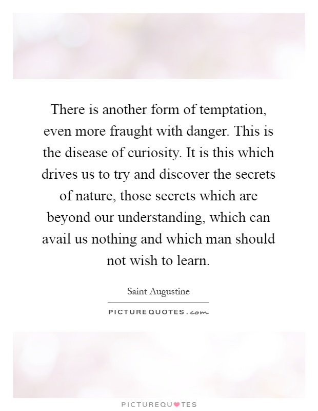 There is another form of temptation, even more fraught with danger. This is the disease of curiosity. It is this which drives us to try and discover the secrets of nature, those secrets which are beyond our understanding, which can avail us nothing and which man should not wish to learn Picture Quote #1