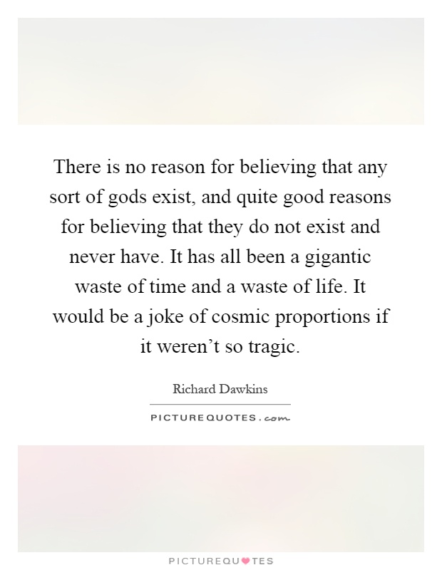 There is no reason for believing that any sort of gods exist, and quite good reasons for believing that they do not exist and never have. It has all been a gigantic waste of time and a waste of life. It would be a joke of cosmic proportions if it weren't so tragic Picture Quote #1