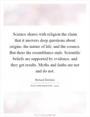 Science shares with religion the claim that it answers deep questions about origins, the nature of life, and the cosmos. But there the resemblance ends. Scientific beliefs are supported by evidence, and they get results. Myths and faiths are not and do not Picture Quote #1