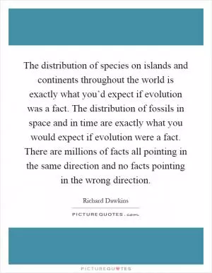 The distribution of species on islands and continents throughout the world is exactly what you’d expect if evolution was a fact. The distribution of fossils in space and in time are exactly what you would expect if evolution were a fact. There are millions of facts all pointing in the same direction and no facts pointing in the wrong direction Picture Quote #1
