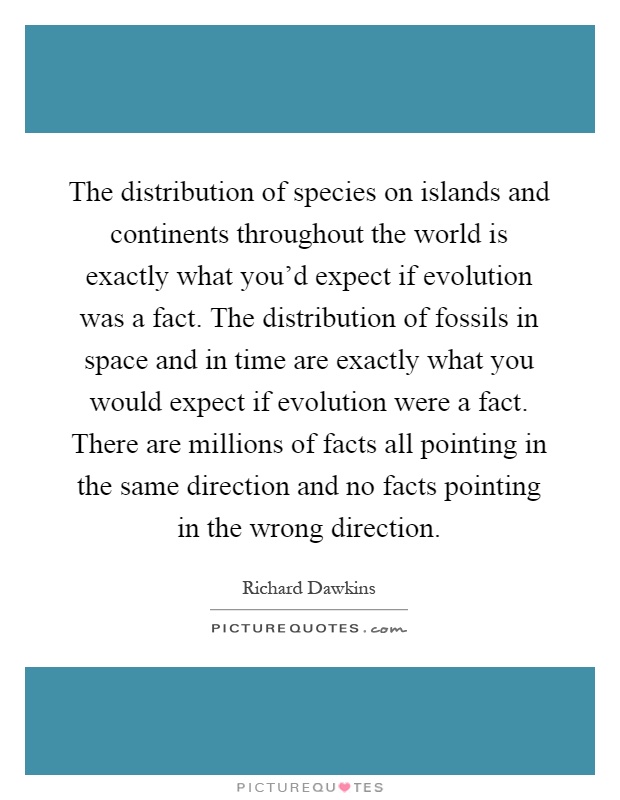 The distribution of species on islands and continents throughout the world is exactly what you'd expect if evolution was a fact. The distribution of fossils in space and in time are exactly what you would expect if evolution were a fact. There are millions of facts all pointing in the same direction and no facts pointing in the wrong direction Picture Quote #1
