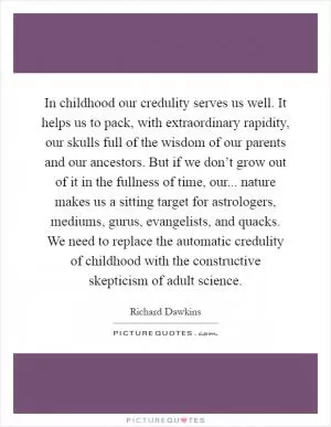 In childhood our credulity serves us well. It helps us to pack, with extraordinary rapidity, our skulls full of the wisdom of our parents and our ancestors. But if we don’t grow out of it in the fullness of time, our... nature makes us a sitting target for astrologers, mediums, gurus, evangelists, and quacks. We need to replace the automatic credulity of childhood with the constructive skepticism of adult science Picture Quote #1