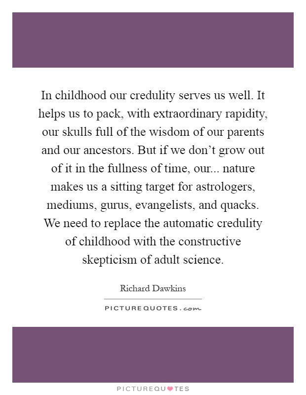 In childhood our credulity serves us well. It helps us to pack, with extraordinary rapidity, our skulls full of the wisdom of our parents and our ancestors. But if we don't grow out of it in the fullness of time, our... nature makes us a sitting target for astrologers, mediums, gurus, evangelists, and quacks. We need to replace the automatic credulity of childhood with the constructive skepticism of adult science Picture Quote #1