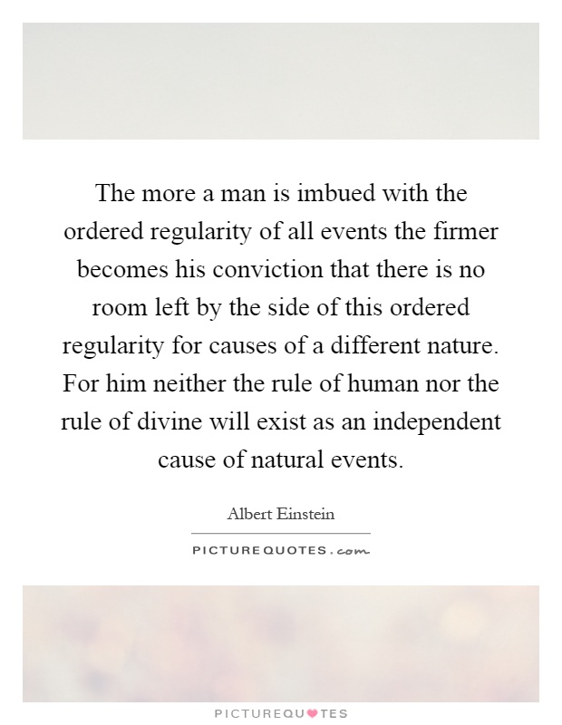 The more a man is imbued with the ordered regularity of all events the firmer becomes his conviction that there is no room left by the side of this ordered regularity for causes of a different nature. For him neither the rule of human nor the rule of divine will exist as an independent cause of natural events Picture Quote #1