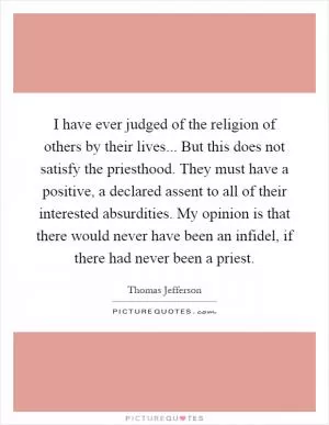 I have ever judged of the religion of others by their lives... But this does not satisfy the priesthood. They must have a positive, a declared assent to all of their interested absurdities. My opinion is that there would never have been an infidel, if there had never been a priest Picture Quote #1