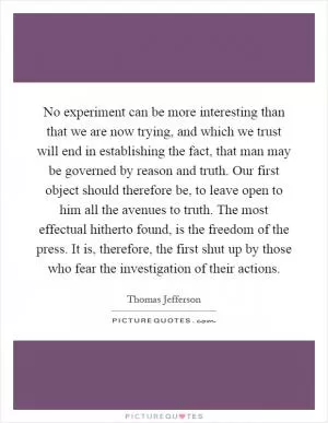 No experiment can be more interesting than that we are now trying, and which we trust will end in establishing the fact, that man may be governed by reason and truth. Our first object should therefore be, to leave open to him all the avenues to truth. The most effectual hitherto found, is the freedom of the press. It is, therefore, the first shut up by those who fear the investigation of their actions Picture Quote #1